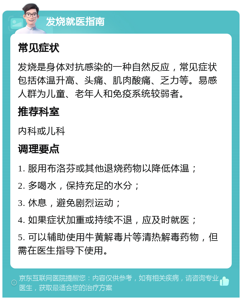 发烧就医指南 常见症状 发烧是身体对抗感染的一种自然反应，常见症状包括体温升高、头痛、肌肉酸痛、乏力等。易感人群为儿童、老年人和免疫系统较弱者。 推荐科室 内科或儿科 调理要点 1. 服用布洛芬或其他退烧药物以降低体温； 2. 多喝水，保持充足的水分； 3. 休息，避免剧烈运动； 4. 如果症状加重或持续不退，应及时就医； 5. 可以辅助使用牛黄解毒片等清热解毒药物，但需在医生指导下使用。