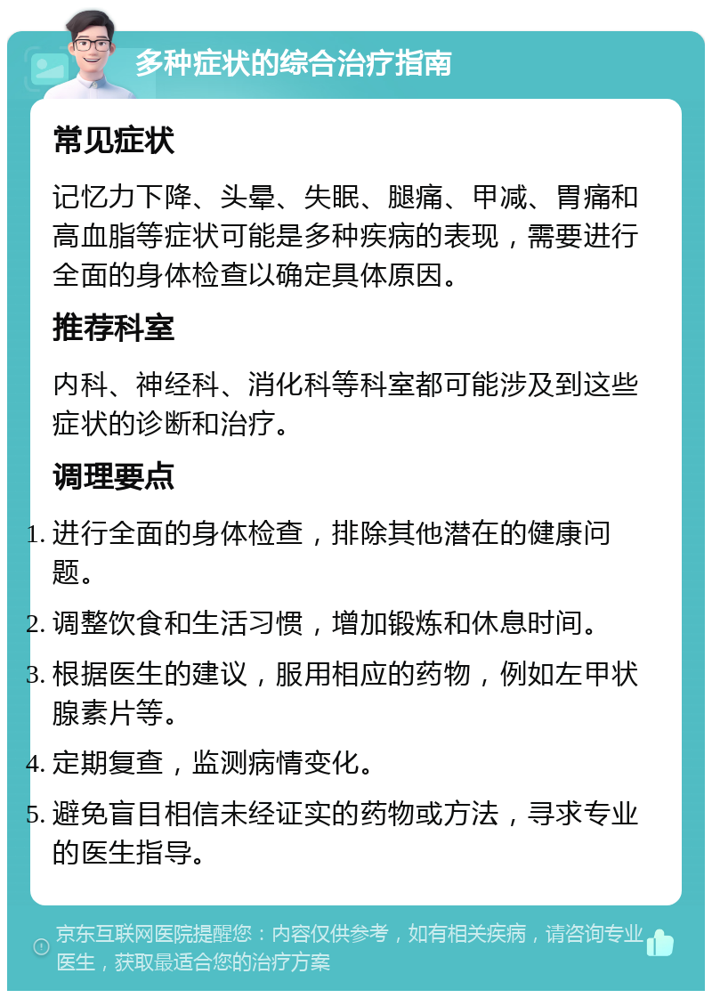 多种症状的综合治疗指南 常见症状 记忆力下降、头晕、失眠、腿痛、甲减、胃痛和高血脂等症状可能是多种疾病的表现，需要进行全面的身体检查以确定具体原因。 推荐科室 内科、神经科、消化科等科室都可能涉及到这些症状的诊断和治疗。 调理要点 进行全面的身体检查，排除其他潜在的健康问题。 调整饮食和生活习惯，增加锻炼和休息时间。 根据医生的建议，服用相应的药物，例如左甲状腺素片等。 定期复查，监测病情变化。 避免盲目相信未经证实的药物或方法，寻求专业的医生指导。