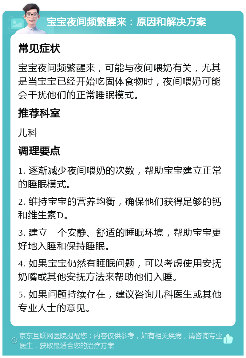 宝宝夜间频繁醒来：原因和解决方案 常见症状 宝宝夜间频繁醒来，可能与夜间喂奶有关，尤其是当宝宝已经开始吃固体食物时，夜间喂奶可能会干扰他们的正常睡眠模式。 推荐科室 儿科 调理要点 1. 逐渐减少夜间喂奶的次数，帮助宝宝建立正常的睡眠模式。 2. 维持宝宝的营养均衡，确保他们获得足够的钙和维生素D。 3. 建立一个安静、舒适的睡眠环境，帮助宝宝更好地入睡和保持睡眠。 4. 如果宝宝仍然有睡眠问题，可以考虑使用安抚奶嘴或其他安抚方法来帮助他们入睡。 5. 如果问题持续存在，建议咨询儿科医生或其他专业人士的意见。