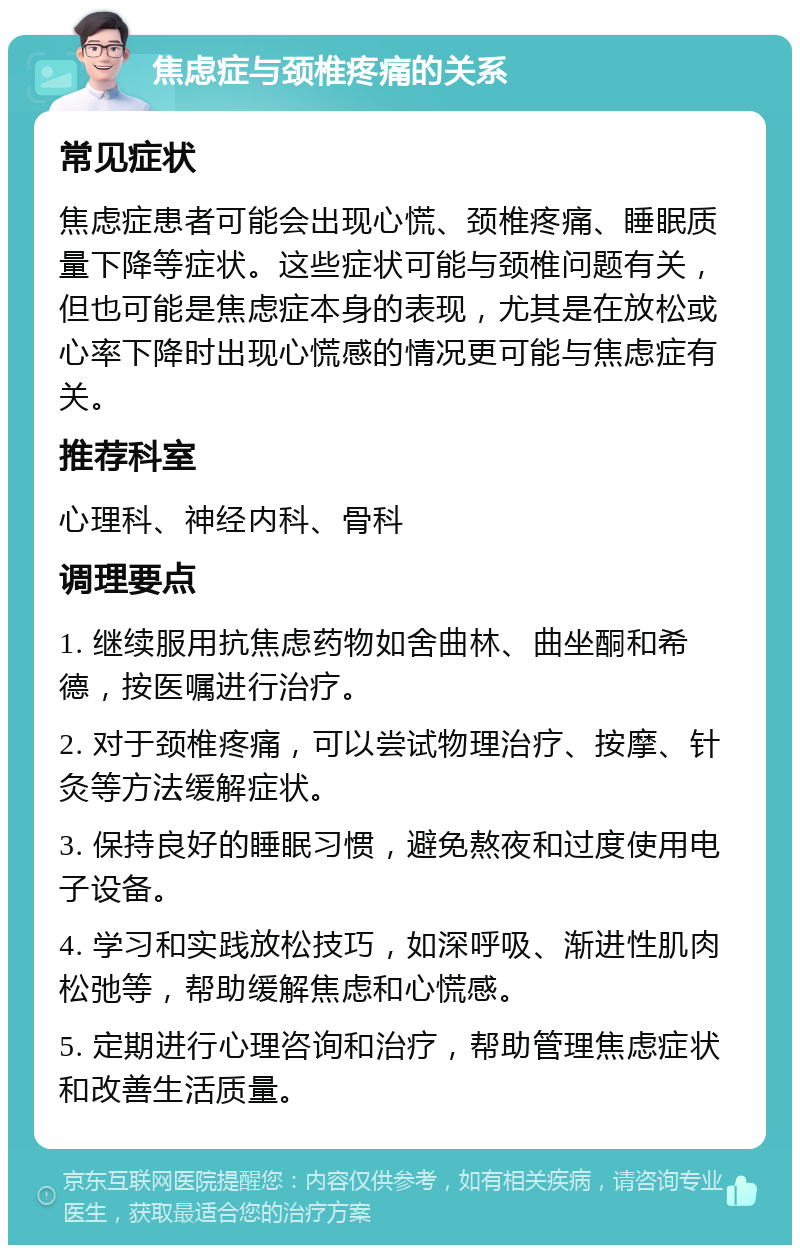 焦虑症与颈椎疼痛的关系 常见症状 焦虑症患者可能会出现心慌、颈椎疼痛、睡眠质量下降等症状。这些症状可能与颈椎问题有关，但也可能是焦虑症本身的表现，尤其是在放松或心率下降时出现心慌感的情况更可能与焦虑症有关。 推荐科室 心理科、神经内科、骨科 调理要点 1. 继续服用抗焦虑药物如舍曲林、曲坐酮和希德，按医嘱进行治疗。 2. 对于颈椎疼痛，可以尝试物理治疗、按摩、针灸等方法缓解症状。 3. 保持良好的睡眠习惯，避免熬夜和过度使用电子设备。 4. 学习和实践放松技巧，如深呼吸、渐进性肌肉松弛等，帮助缓解焦虑和心慌感。 5. 定期进行心理咨询和治疗，帮助管理焦虑症状和改善生活质量。