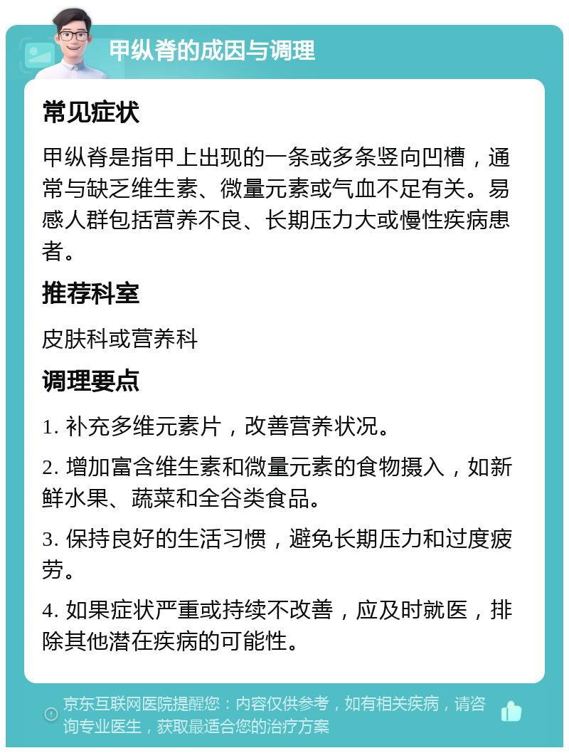 甲纵脊的成因与调理 常见症状 甲纵脊是指甲上出现的一条或多条竖向凹槽，通常与缺乏维生素、微量元素或气血不足有关。易感人群包括营养不良、长期压力大或慢性疾病患者。 推荐科室 皮肤科或营养科 调理要点 1. 补充多维元素片，改善营养状况。 2. 增加富含维生素和微量元素的食物摄入，如新鲜水果、蔬菜和全谷类食品。 3. 保持良好的生活习惯，避免长期压力和过度疲劳。 4. 如果症状严重或持续不改善，应及时就医，排除其他潜在疾病的可能性。