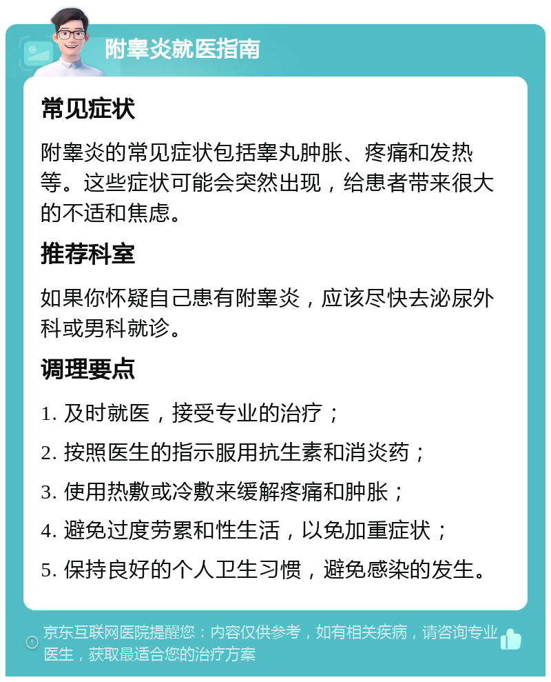 附睾炎就医指南 常见症状 附睾炎的常见症状包括睾丸肿胀、疼痛和发热等。这些症状可能会突然出现，给患者带来很大的不适和焦虑。 推荐科室 如果你怀疑自己患有附睾炎，应该尽快去泌尿外科或男科就诊。 调理要点 1. 及时就医，接受专业的治疗； 2. 按照医生的指示服用抗生素和消炎药； 3. 使用热敷或冷敷来缓解疼痛和肿胀； 4. 避免过度劳累和性生活，以免加重症状； 5. 保持良好的个人卫生习惯，避免感染的发生。