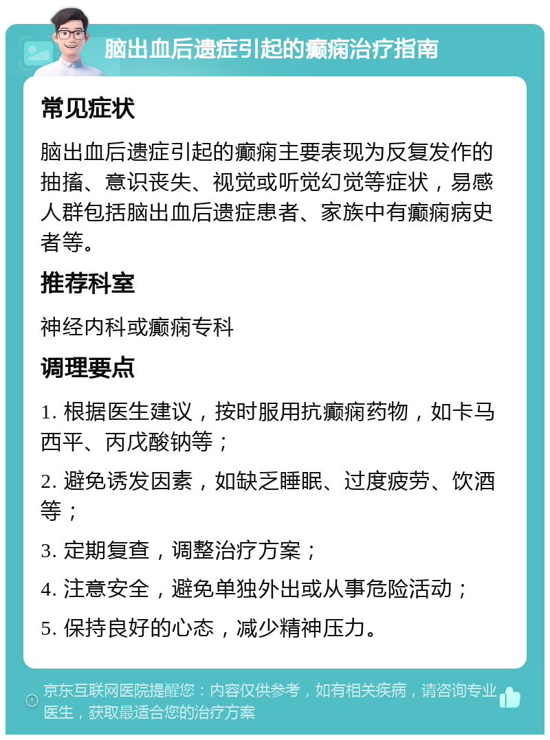 脑出血后遗症引起的癫痫治疗指南 常见症状 脑出血后遗症引起的癫痫主要表现为反复发作的抽搐、意识丧失、视觉或听觉幻觉等症状，易感人群包括脑出血后遗症患者、家族中有癫痫病史者等。 推荐科室 神经内科或癫痫专科 调理要点 1. 根据医生建议，按时服用抗癫痫药物，如卡马西平、丙戊酸钠等； 2. 避免诱发因素，如缺乏睡眠、过度疲劳、饮酒等； 3. 定期复查，调整治疗方案； 4. 注意安全，避免单独外出或从事危险活动； 5. 保持良好的心态，减少精神压力。