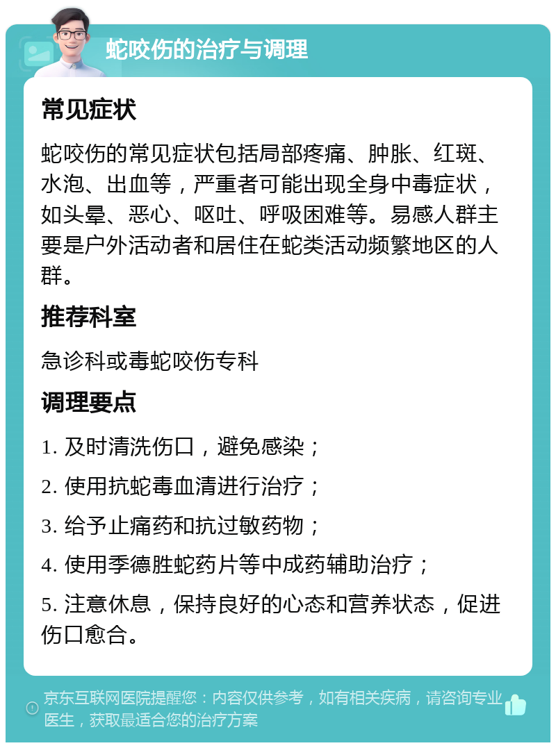 蛇咬伤的治疗与调理 常见症状 蛇咬伤的常见症状包括局部疼痛、肿胀、红斑、水泡、出血等，严重者可能出现全身中毒症状，如头晕、恶心、呕吐、呼吸困难等。易感人群主要是户外活动者和居住在蛇类活动频繁地区的人群。 推荐科室 急诊科或毒蛇咬伤专科 调理要点 1. 及时清洗伤口，避免感染； 2. 使用抗蛇毒血清进行治疗； 3. 给予止痛药和抗过敏药物； 4. 使用季德胜蛇药片等中成药辅助治疗； 5. 注意休息，保持良好的心态和营养状态，促进伤口愈合。