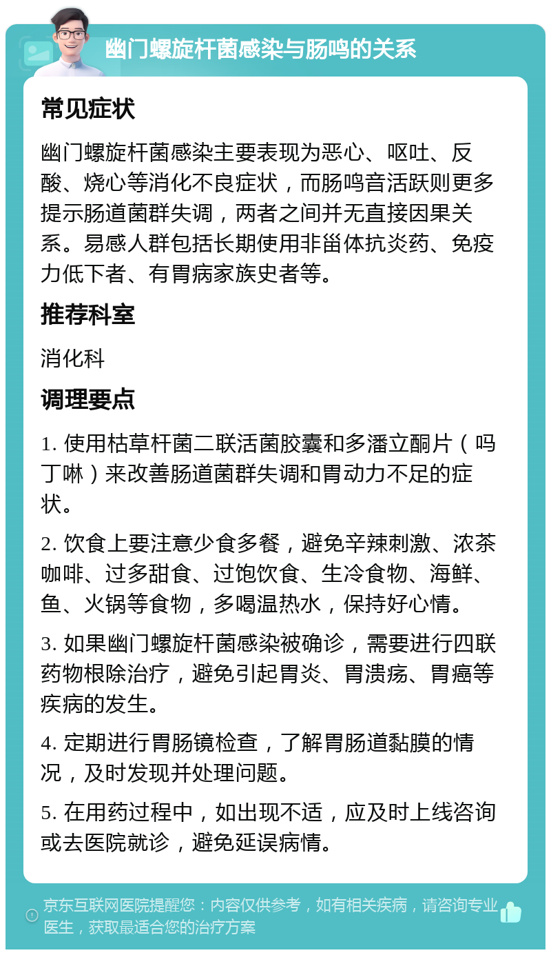 幽门螺旋杆菌感染与肠鸣的关系 常见症状 幽门螺旋杆菌感染主要表现为恶心、呕吐、反酸、烧心等消化不良症状，而肠鸣音活跃则更多提示肠道菌群失调，两者之间并无直接因果关系。易感人群包括长期使用非甾体抗炎药、免疫力低下者、有胃病家族史者等。 推荐科室 消化科 调理要点 1. 使用枯草杆菌二联活菌胶囊和多潘立酮片（吗丁啉）来改善肠道菌群失调和胃动力不足的症状。 2. 饮食上要注意少食多餐，避免辛辣刺激、浓茶咖啡、过多甜食、过饱饮食、生冷食物、海鲜、鱼、火锅等食物，多喝温热水，保持好心情。 3. 如果幽门螺旋杆菌感染被确诊，需要进行四联药物根除治疗，避免引起胃炎、胃溃疡、胃癌等疾病的发生。 4. 定期进行胃肠镜检查，了解胃肠道黏膜的情况，及时发现并处理问题。 5. 在用药过程中，如出现不适，应及时上线咨询或去医院就诊，避免延误病情。