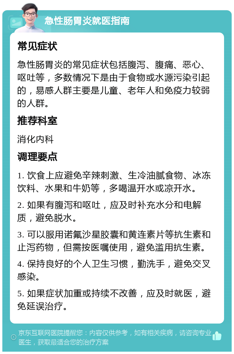 急性肠胃炎就医指南 常见症状 急性肠胃炎的常见症状包括腹泻、腹痛、恶心、呕吐等，多数情况下是由于食物或水源污染引起的，易感人群主要是儿童、老年人和免疫力较弱的人群。 推荐科室 消化内科 调理要点 1. 饮食上应避免辛辣刺激、生冷油腻食物、冰冻饮料、水果和牛奶等，多喝温开水或凉开水。 2. 如果有腹泻和呕吐，应及时补充水分和电解质，避免脱水。 3. 可以服用诺氟沙星胶囊和黄连素片等抗生素和止泻药物，但需按医嘱使用，避免滥用抗生素。 4. 保持良好的个人卫生习惯，勤洗手，避免交叉感染。 5. 如果症状加重或持续不改善，应及时就医，避免延误治疗。