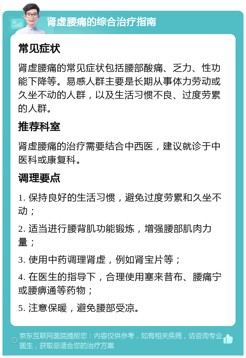 肾虚腰痛的综合治疗指南 常见症状 肾虚腰痛的常见症状包括腰部酸痛、乏力、性功能下降等。易感人群主要是长期从事体力劳动或久坐不动的人群，以及生活习惯不良、过度劳累的人群。 推荐科室 肾虚腰痛的治疗需要结合中西医，建议就诊于中医科或康复科。 调理要点 1. 保持良好的生活习惯，避免过度劳累和久坐不动； 2. 适当进行腰背肌功能锻炼，增强腰部肌肉力量； 3. 使用中药调理肾虚，例如肾宝片等； 4. 在医生的指导下，合理使用塞来昔布、腰痛宁或腰痹通等药物； 5. 注意保暖，避免腰部受凉。