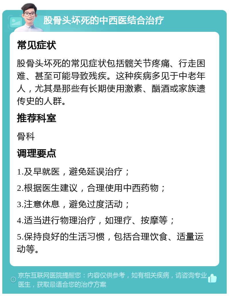 股骨头坏死的中西医结合治疗 常见症状 股骨头坏死的常见症状包括髋关节疼痛、行走困难、甚至可能导致残疾。这种疾病多见于中老年人，尤其是那些有长期使用激素、酗酒或家族遗传史的人群。 推荐科室 骨科 调理要点 1.及早就医，避免延误治疗； 2.根据医生建议，合理使用中西药物； 3.注意休息，避免过度活动； 4.适当进行物理治疗，如理疗、按摩等； 5.保持良好的生活习惯，包括合理饮食、适量运动等。