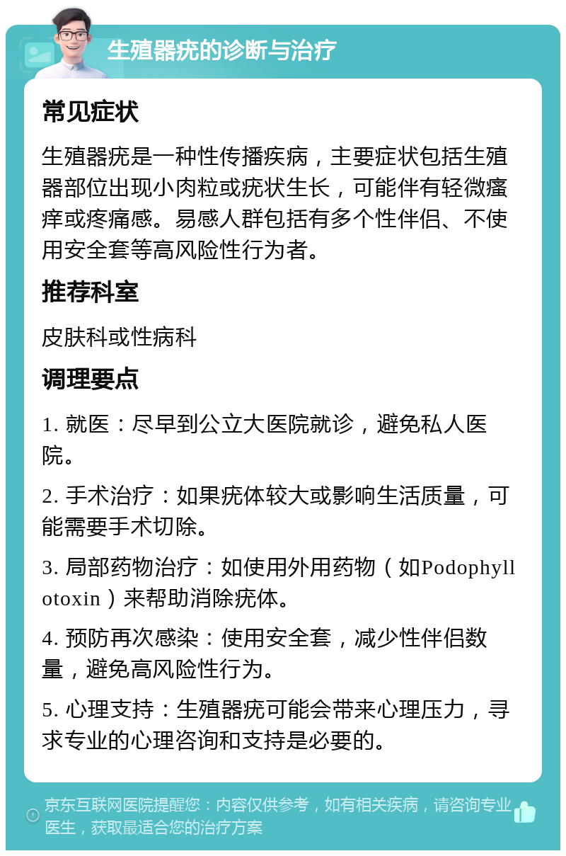 生殖器疣的诊断与治疗 常见症状 生殖器疣是一种性传播疾病，主要症状包括生殖器部位出现小肉粒或疣状生长，可能伴有轻微瘙痒或疼痛感。易感人群包括有多个性伴侣、不使用安全套等高风险性行为者。 推荐科室 皮肤科或性病科 调理要点 1. 就医：尽早到公立大医院就诊，避免私人医院。 2. 手术治疗：如果疣体较大或影响生活质量，可能需要手术切除。 3. 局部药物治疗：如使用外用药物（如Podophyllotoxin）来帮助消除疣体。 4. 预防再次感染：使用安全套，减少性伴侣数量，避免高风险性行为。 5. 心理支持：生殖器疣可能会带来心理压力，寻求专业的心理咨询和支持是必要的。