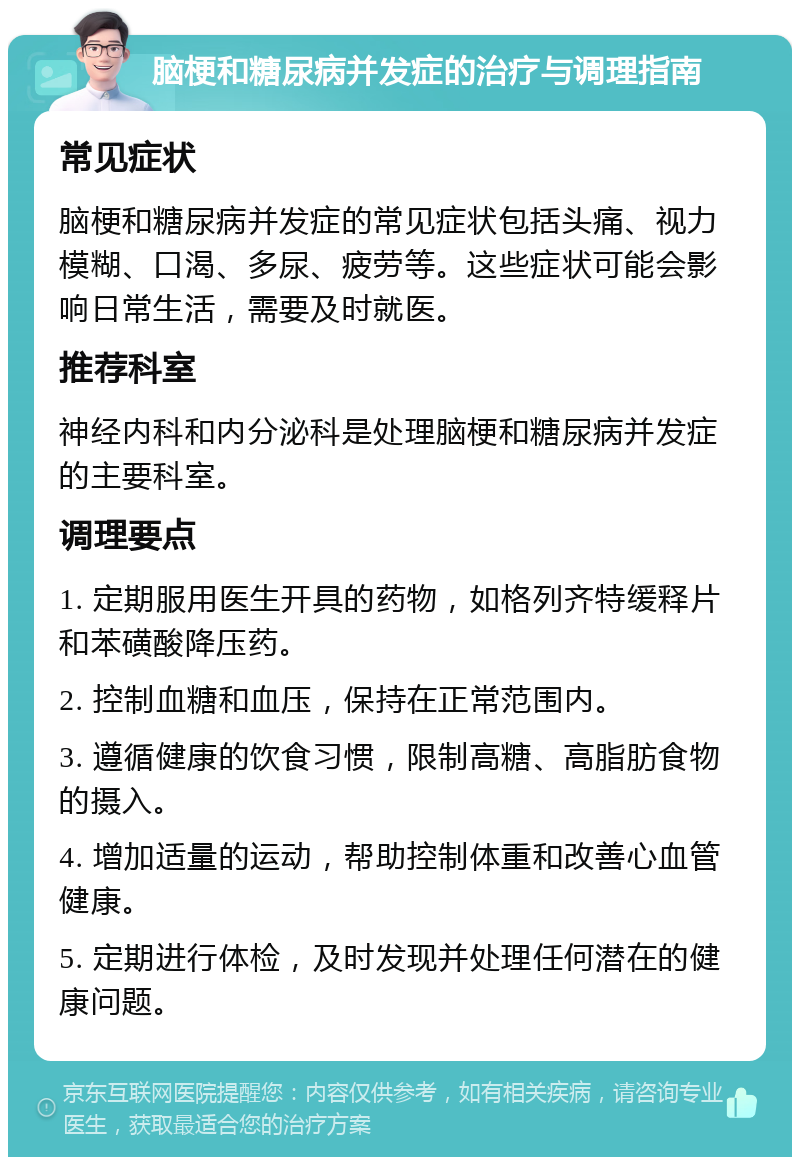 脑梗和糖尿病并发症的治疗与调理指南 常见症状 脑梗和糖尿病并发症的常见症状包括头痛、视力模糊、口渴、多尿、疲劳等。这些症状可能会影响日常生活，需要及时就医。 推荐科室 神经内科和内分泌科是处理脑梗和糖尿病并发症的主要科室。 调理要点 1. 定期服用医生开具的药物，如格列齐特缓释片和苯磺酸降压药。 2. 控制血糖和血压，保持在正常范围内。 3. 遵循健康的饮食习惯，限制高糖、高脂肪食物的摄入。 4. 增加适量的运动，帮助控制体重和改善心血管健康。 5. 定期进行体检，及时发现并处理任何潜在的健康问题。