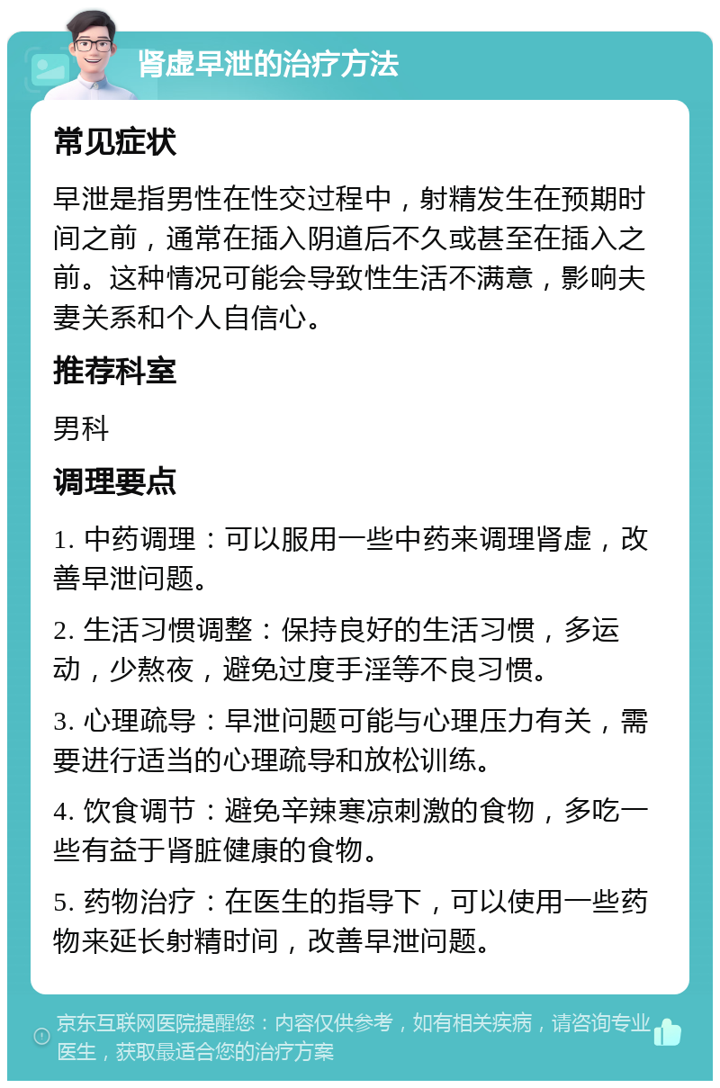 肾虚早泄的治疗方法 常见症状 早泄是指男性在性交过程中，射精发生在预期时间之前，通常在插入阴道后不久或甚至在插入之前。这种情况可能会导致性生活不满意，影响夫妻关系和个人自信心。 推荐科室 男科 调理要点 1. 中药调理：可以服用一些中药来调理肾虚，改善早泄问题。 2. 生活习惯调整：保持良好的生活习惯，多运动，少熬夜，避免过度手淫等不良习惯。 3. 心理疏导：早泄问题可能与心理压力有关，需要进行适当的心理疏导和放松训练。 4. 饮食调节：避免辛辣寒凉刺激的食物，多吃一些有益于肾脏健康的食物。 5. 药物治疗：在医生的指导下，可以使用一些药物来延长射精时间，改善早泄问题。