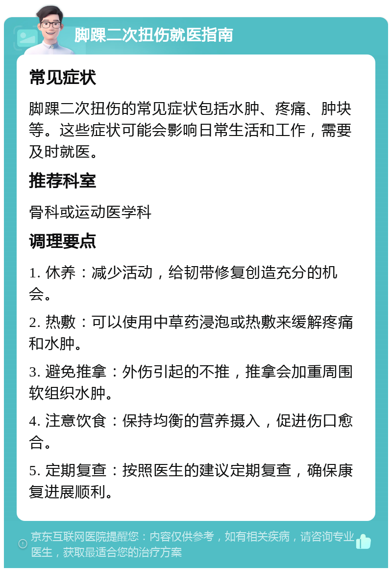 脚踝二次扭伤就医指南 常见症状 脚踝二次扭伤的常见症状包括水肿、疼痛、肿块等。这些症状可能会影响日常生活和工作，需要及时就医。 推荐科室 骨科或运动医学科 调理要点 1. 休养：减少活动，给韧带修复创造充分的机会。 2. 热敷：可以使用中草药浸泡或热敷来缓解疼痛和水肿。 3. 避免推拿：外伤引起的不推，推拿会加重周围软组织水肿。 4. 注意饮食：保持均衡的营养摄入，促进伤口愈合。 5. 定期复查：按照医生的建议定期复查，确保康复进展顺利。