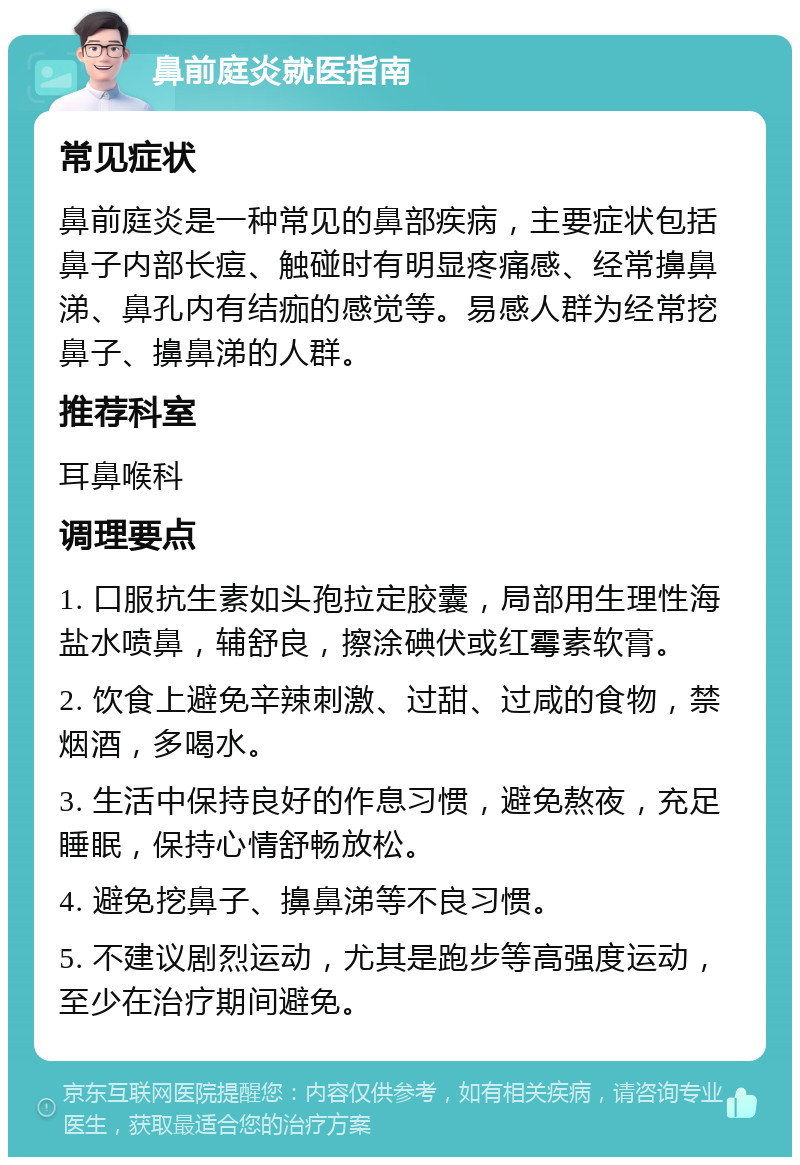 鼻前庭炎就医指南 常见症状 鼻前庭炎是一种常见的鼻部疾病，主要症状包括鼻子内部长痘、触碰时有明显疼痛感、经常擤鼻涕、鼻孔内有结痂的感觉等。易感人群为经常挖鼻子、擤鼻涕的人群。 推荐科室 耳鼻喉科 调理要点 1. 口服抗生素如头孢拉定胶囊，局部用生理性海盐水喷鼻，辅舒良，擦涂碘伏或红霉素软膏。 2. 饮食上避免辛辣刺激、过甜、过咸的食物，禁烟酒，多喝水。 3. 生活中保持良好的作息习惯，避免熬夜，充足睡眠，保持心情舒畅放松。 4. 避免挖鼻子、擤鼻涕等不良习惯。 5. 不建议剧烈运动，尤其是跑步等高强度运动，至少在治疗期间避免。