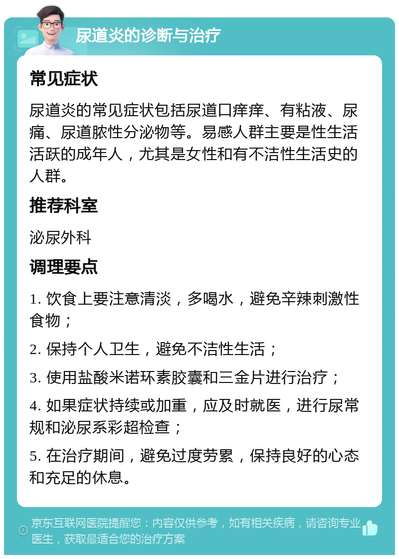 尿道炎的诊断与治疗 常见症状 尿道炎的常见症状包括尿道口痒痒、有粘液、尿痛、尿道脓性分泌物等。易感人群主要是性生活活跃的成年人，尤其是女性和有不洁性生活史的人群。 推荐科室 泌尿外科 调理要点 1. 饮食上要注意清淡，多喝水，避免辛辣刺激性食物； 2. 保持个人卫生，避免不洁性生活； 3. 使用盐酸米诺环素胶囊和三金片进行治疗； 4. 如果症状持续或加重，应及时就医，进行尿常规和泌尿系彩超检查； 5. 在治疗期间，避免过度劳累，保持良好的心态和充足的休息。