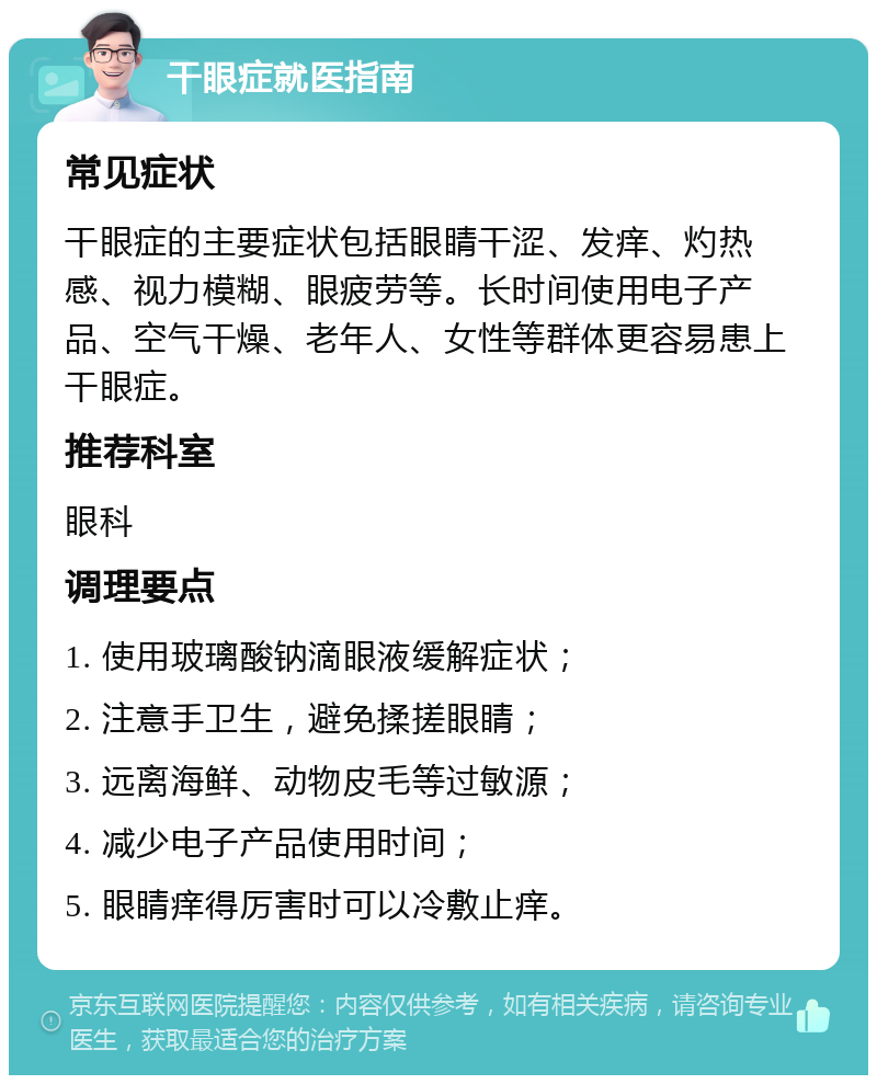 干眼症就医指南 常见症状 干眼症的主要症状包括眼睛干涩、发痒、灼热感、视力模糊、眼疲劳等。长时间使用电子产品、空气干燥、老年人、女性等群体更容易患上干眼症。 推荐科室 眼科 调理要点 1. 使用玻璃酸钠滴眼液缓解症状； 2. 注意手卫生，避免揉搓眼睛； 3. 远离海鲜、动物皮毛等过敏源； 4. 减少电子产品使用时间； 5. 眼睛痒得厉害时可以冷敷止痒。