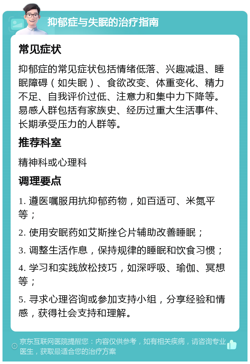 抑郁症与失眠的治疗指南 常见症状 抑郁症的常见症状包括情绪低落、兴趣减退、睡眠障碍（如失眠）、食欲改变、体重变化、精力不足、自我评价过低、注意力和集中力下降等。易感人群包括有家族史、经历过重大生活事件、长期承受压力的人群等。 推荐科室 精神科或心理科 调理要点 1. 遵医嘱服用抗抑郁药物，如百适可、米氮平等； 2. 使用安眠药如艾斯挫仑片辅助改善睡眠； 3. 调整生活作息，保持规律的睡眠和饮食习惯； 4. 学习和实践放松技巧，如深呼吸、瑜伽、冥想等； 5. 寻求心理咨询或参加支持小组，分享经验和情感，获得社会支持和理解。