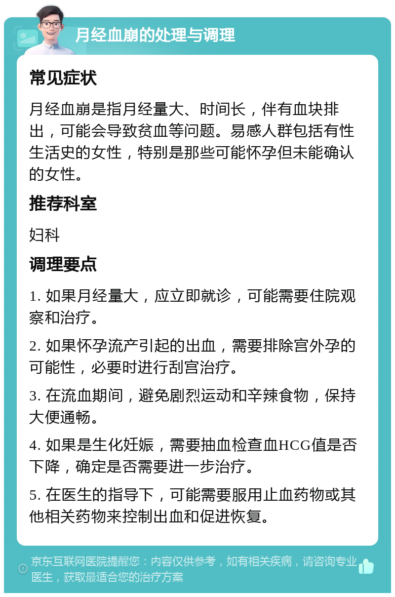 月经血崩的处理与调理 常见症状 月经血崩是指月经量大、时间长，伴有血块排出，可能会导致贫血等问题。易感人群包括有性生活史的女性，特别是那些可能怀孕但未能确认的女性。 推荐科室 妇科 调理要点 1. 如果月经量大，应立即就诊，可能需要住院观察和治疗。 2. 如果怀孕流产引起的出血，需要排除宫外孕的可能性，必要时进行刮宫治疗。 3. 在流血期间，避免剧烈运动和辛辣食物，保持大便通畅。 4. 如果是生化妊娠，需要抽血检查血HCG值是否下降，确定是否需要进一步治疗。 5. 在医生的指导下，可能需要服用止血药物或其他相关药物来控制出血和促进恢复。