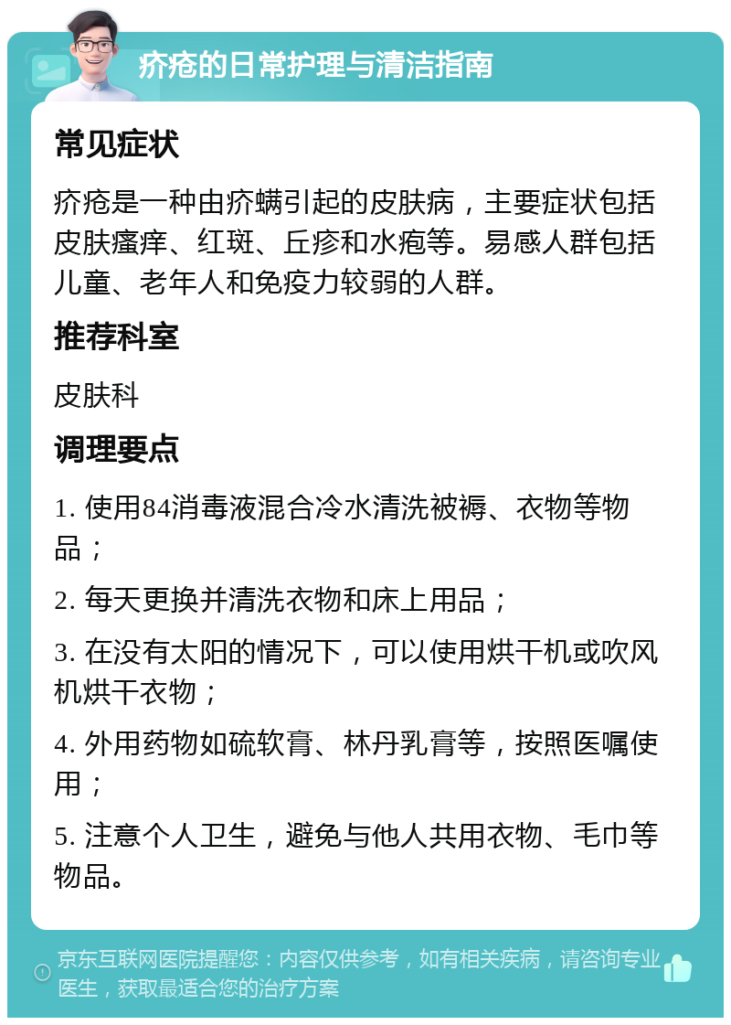 疥疮的日常护理与清洁指南 常见症状 疥疮是一种由疥螨引起的皮肤病，主要症状包括皮肤瘙痒、红斑、丘疹和水疱等。易感人群包括儿童、老年人和免疫力较弱的人群。 推荐科室 皮肤科 调理要点 1. 使用84消毒液混合冷水清洗被褥、衣物等物品； 2. 每天更换并清洗衣物和床上用品； 3. 在没有太阳的情况下，可以使用烘干机或吹风机烘干衣物； 4. 外用药物如硫软膏、林丹乳膏等，按照医嘱使用； 5. 注意个人卫生，避免与他人共用衣物、毛巾等物品。