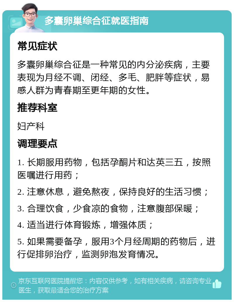 多囊卵巢综合征就医指南 常见症状 多囊卵巢综合征是一种常见的内分泌疾病，主要表现为月经不调、闭经、多毛、肥胖等症状，易感人群为青春期至更年期的女性。 推荐科室 妇产科 调理要点 1. 长期服用药物，包括孕酮片和达英三五，按照医嘱进行用药； 2. 注意休息，避免熬夜，保持良好的生活习惯； 3. 合理饮食，少食凉的食物，注意腹部保暖； 4. 适当进行体育锻炼，增强体质； 5. 如果需要备孕，服用3个月经周期的药物后，进行促排卵治疗，监测卵泡发育情况。