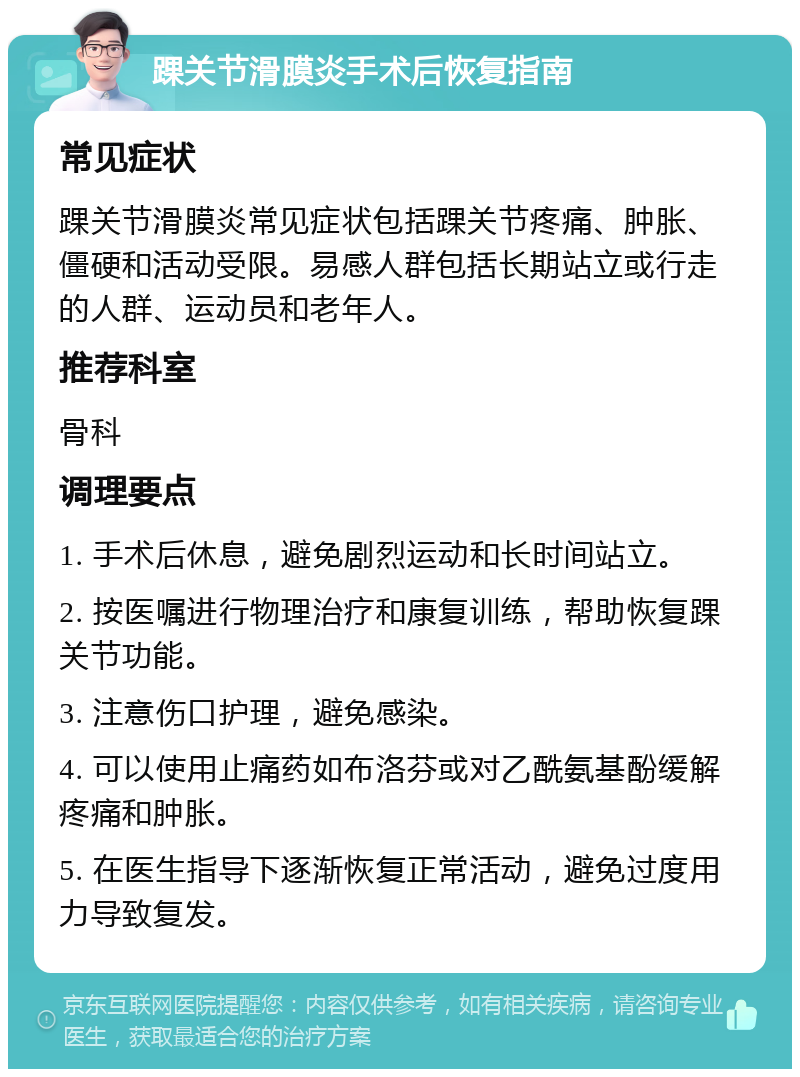 踝关节滑膜炎手术后恢复指南 常见症状 踝关节滑膜炎常见症状包括踝关节疼痛、肿胀、僵硬和活动受限。易感人群包括长期站立或行走的人群、运动员和老年人。 推荐科室 骨科 调理要点 1. 手术后休息，避免剧烈运动和长时间站立。 2. 按医嘱进行物理治疗和康复训练，帮助恢复踝关节功能。 3. 注意伤口护理，避免感染。 4. 可以使用止痛药如布洛芬或对乙酰氨基酚缓解疼痛和肿胀。 5. 在医生指导下逐渐恢复正常活动，避免过度用力导致复发。