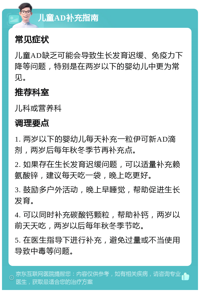 儿童AD补充指南 常见症状 儿童AD缺乏可能会导致生长发育迟缓、免疫力下降等问题，特别是在两岁以下的婴幼儿中更为常见。 推荐科室 儿科或营养科 调理要点 1. 两岁以下的婴幼儿每天补充一粒伊可新AD滴剂，两岁后每年秋冬季节再补充点。 2. 如果存在生长发育迟缓问题，可以适量补充赖氨酸锌，建议每天吃一袋，晚上吃更好。 3. 鼓励多户外活动，晚上早睡觉，帮助促进生长发育。 4. 可以同时补充碳酸钙颗粒，帮助补钙，两岁以前天天吃，两岁以后每年秋冬季节吃。 5. 在医生指导下进行补充，避免过量或不当使用导致中毒等问题。