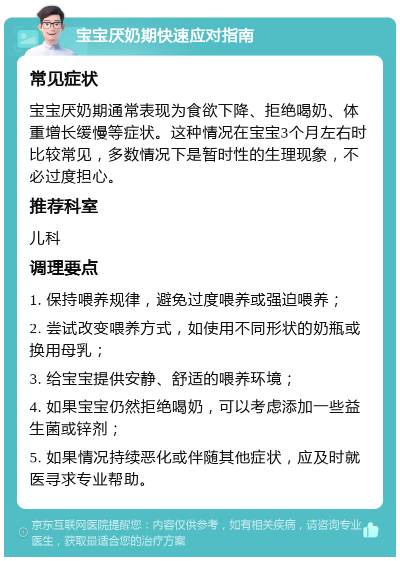 宝宝厌奶期快速应对指南 常见症状 宝宝厌奶期通常表现为食欲下降、拒绝喝奶、体重增长缓慢等症状。这种情况在宝宝3个月左右时比较常见，多数情况下是暂时性的生理现象，不必过度担心。 推荐科室 儿科 调理要点 1. 保持喂养规律，避免过度喂养或强迫喂养； 2. 尝试改变喂养方式，如使用不同形状的奶瓶或换用母乳； 3. 给宝宝提供安静、舒适的喂养环境； 4. 如果宝宝仍然拒绝喝奶，可以考虑添加一些益生菌或锌剂； 5. 如果情况持续恶化或伴随其他症状，应及时就医寻求专业帮助。