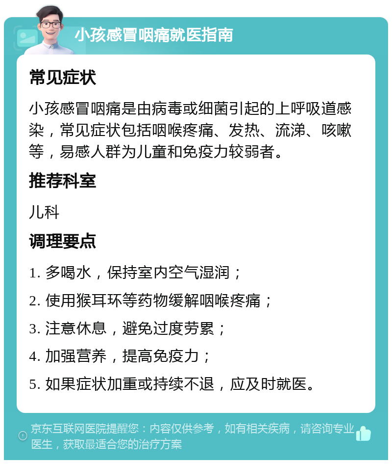 小孩感冒咽痛就医指南 常见症状 小孩感冒咽痛是由病毒或细菌引起的上呼吸道感染，常见症状包括咽喉疼痛、发热、流涕、咳嗽等，易感人群为儿童和免疫力较弱者。 推荐科室 儿科 调理要点 1. 多喝水，保持室内空气湿润； 2. 使用猴耳环等药物缓解咽喉疼痛； 3. 注意休息，避免过度劳累； 4. 加强营养，提高免疫力； 5. 如果症状加重或持续不退，应及时就医。