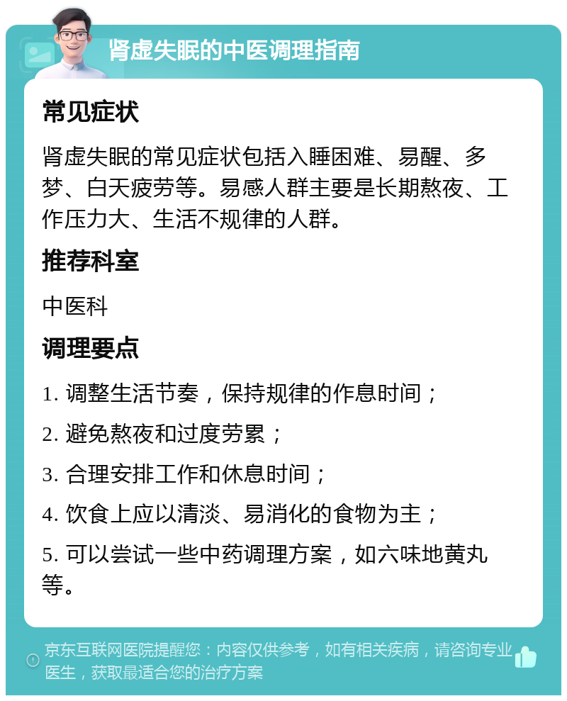 肾虚失眠的中医调理指南 常见症状 肾虚失眠的常见症状包括入睡困难、易醒、多梦、白天疲劳等。易感人群主要是长期熬夜、工作压力大、生活不规律的人群。 推荐科室 中医科 调理要点 1. 调整生活节奏，保持规律的作息时间； 2. 避免熬夜和过度劳累； 3. 合理安排工作和休息时间； 4. 饮食上应以清淡、易消化的食物为主； 5. 可以尝试一些中药调理方案，如六味地黄丸等。