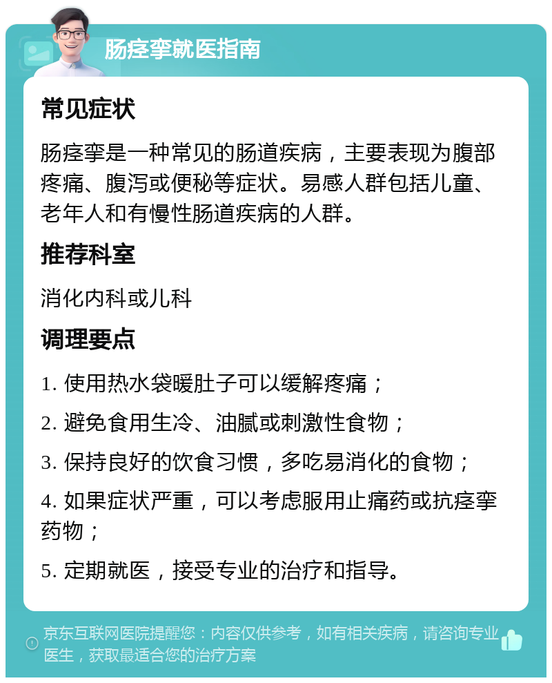 肠痉挛就医指南 常见症状 肠痉挛是一种常见的肠道疾病，主要表现为腹部疼痛、腹泻或便秘等症状。易感人群包括儿童、老年人和有慢性肠道疾病的人群。 推荐科室 消化内科或儿科 调理要点 1. 使用热水袋暖肚子可以缓解疼痛； 2. 避免食用生冷、油腻或刺激性食物； 3. 保持良好的饮食习惯，多吃易消化的食物； 4. 如果症状严重，可以考虑服用止痛药或抗痉挛药物； 5. 定期就医，接受专业的治疗和指导。