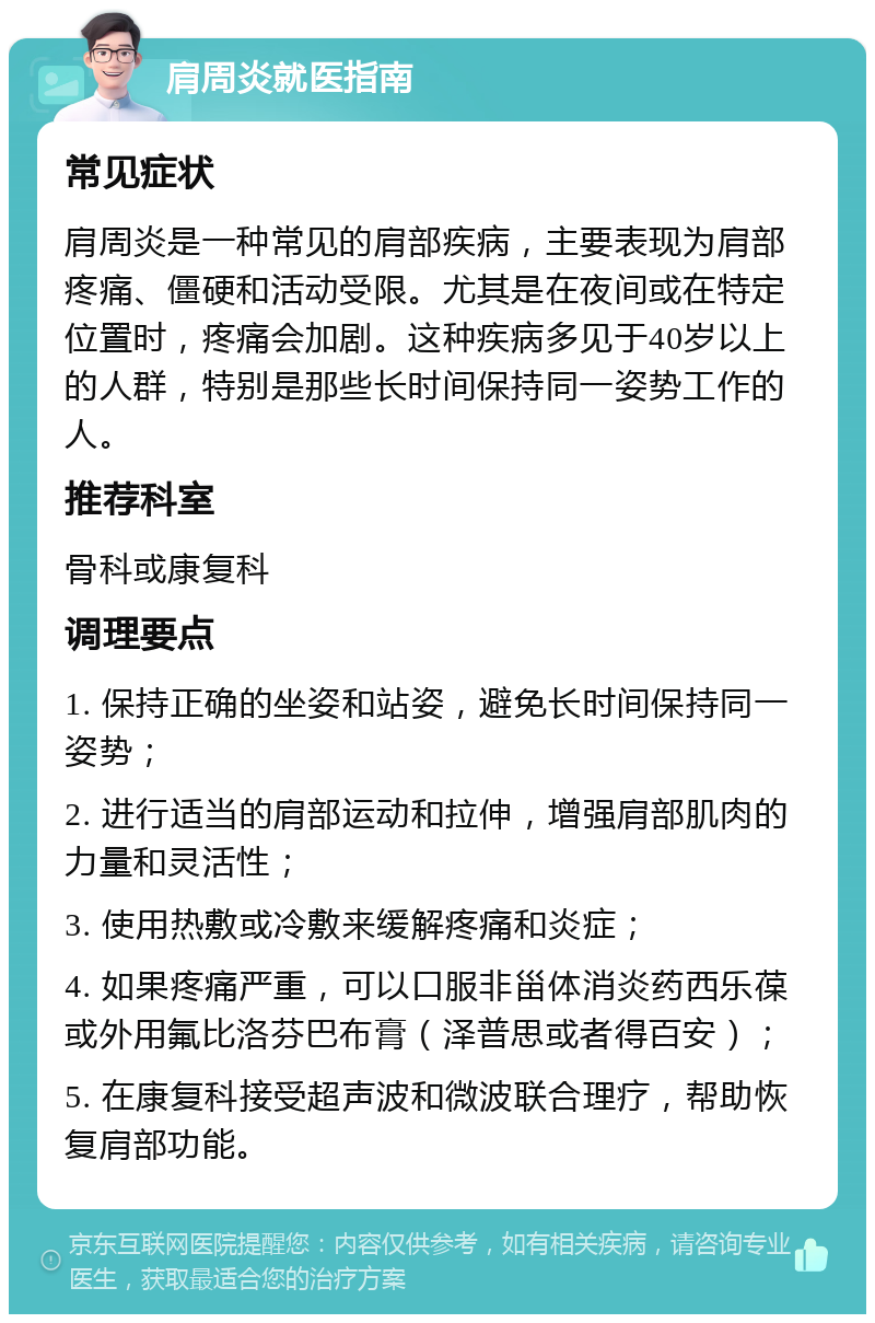 肩周炎就医指南 常见症状 肩周炎是一种常见的肩部疾病，主要表现为肩部疼痛、僵硬和活动受限。尤其是在夜间或在特定位置时，疼痛会加剧。这种疾病多见于40岁以上的人群，特别是那些长时间保持同一姿势工作的人。 推荐科室 骨科或康复科 调理要点 1. 保持正确的坐姿和站姿，避免长时间保持同一姿势； 2. 进行适当的肩部运动和拉伸，增强肩部肌肉的力量和灵活性； 3. 使用热敷或冷敷来缓解疼痛和炎症； 4. 如果疼痛严重，可以口服非甾体消炎药西乐葆或外用氟比洛芬巴布膏（泽普思或者得百安）； 5. 在康复科接受超声波和微波联合理疗，帮助恢复肩部功能。