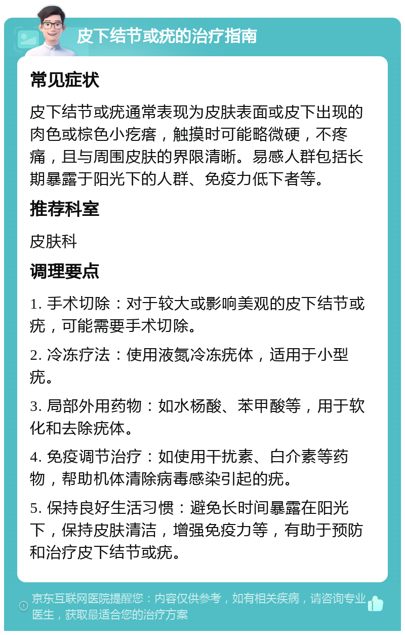 皮下结节或疣的治疗指南 常见症状 皮下结节或疣通常表现为皮肤表面或皮下出现的肉色或棕色小疙瘩，触摸时可能略微硬，不疼痛，且与周围皮肤的界限清晰。易感人群包括长期暴露于阳光下的人群、免疫力低下者等。 推荐科室 皮肤科 调理要点 1. 手术切除：对于较大或影响美观的皮下结节或疣，可能需要手术切除。 2. 冷冻疗法：使用液氮冷冻疣体，适用于小型疣。 3. 局部外用药物：如水杨酸、苯甲酸等，用于软化和去除疣体。 4. 免疫调节治疗：如使用干扰素、白介素等药物，帮助机体清除病毒感染引起的疣。 5. 保持良好生活习惯：避免长时间暴露在阳光下，保持皮肤清洁，增强免疫力等，有助于预防和治疗皮下结节或疣。