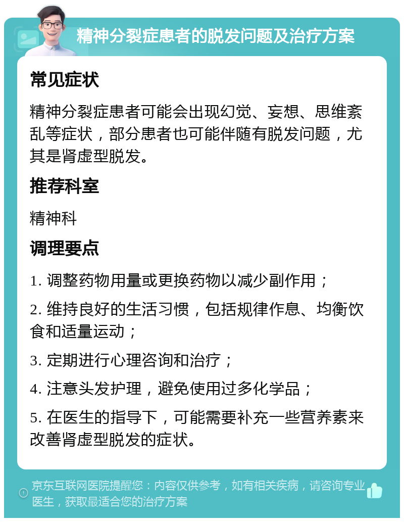 精神分裂症患者的脱发问题及治疗方案 常见症状 精神分裂症患者可能会出现幻觉、妄想、思维紊乱等症状，部分患者也可能伴随有脱发问题，尤其是肾虚型脱发。 推荐科室 精神科 调理要点 1. 调整药物用量或更换药物以减少副作用； 2. 维持良好的生活习惯，包括规律作息、均衡饮食和适量运动； 3. 定期进行心理咨询和治疗； 4. 注意头发护理，避免使用过多化学品； 5. 在医生的指导下，可能需要补充一些营养素来改善肾虚型脱发的症状。