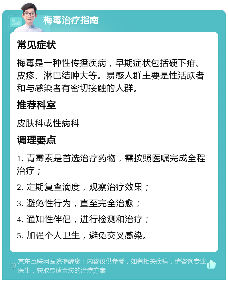 梅毒治疗指南 常见症状 梅毒是一种性传播疾病，早期症状包括硬下疳、皮疹、淋巴结肿大等。易感人群主要是性活跃者和与感染者有密切接触的人群。 推荐科室 皮肤科或性病科 调理要点 1. 青霉素是首选治疗药物，需按照医嘱完成全程治疗； 2. 定期复查滴度，观察治疗效果； 3. 避免性行为，直至完全治愈； 4. 通知性伴侣，进行检测和治疗； 5. 加强个人卫生，避免交叉感染。