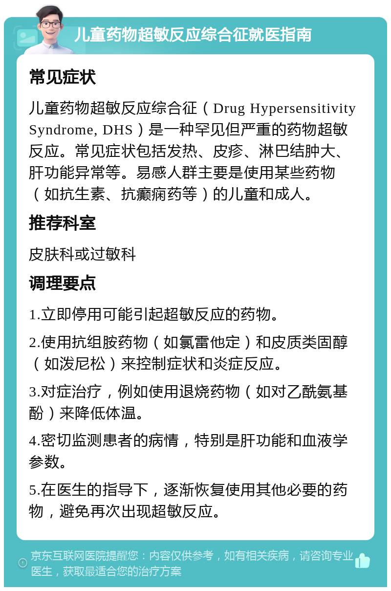 儿童药物超敏反应综合征就医指南 常见症状 儿童药物超敏反应综合征（Drug Hypersensitivity Syndrome, DHS）是一种罕见但严重的药物超敏反应。常见症状包括发热、皮疹、淋巴结肿大、肝功能异常等。易感人群主要是使用某些药物（如抗生素、抗癫痫药等）的儿童和成人。 推荐科室 皮肤科或过敏科 调理要点 1.立即停用可能引起超敏反应的药物。 2.使用抗组胺药物（如氯雷他定）和皮质类固醇（如泼尼松）来控制症状和炎症反应。 3.对症治疗，例如使用退烧药物（如对乙酰氨基酚）来降低体温。 4.密切监测患者的病情，特别是肝功能和血液学参数。 5.在医生的指导下，逐渐恢复使用其他必要的药物，避免再次出现超敏反应。