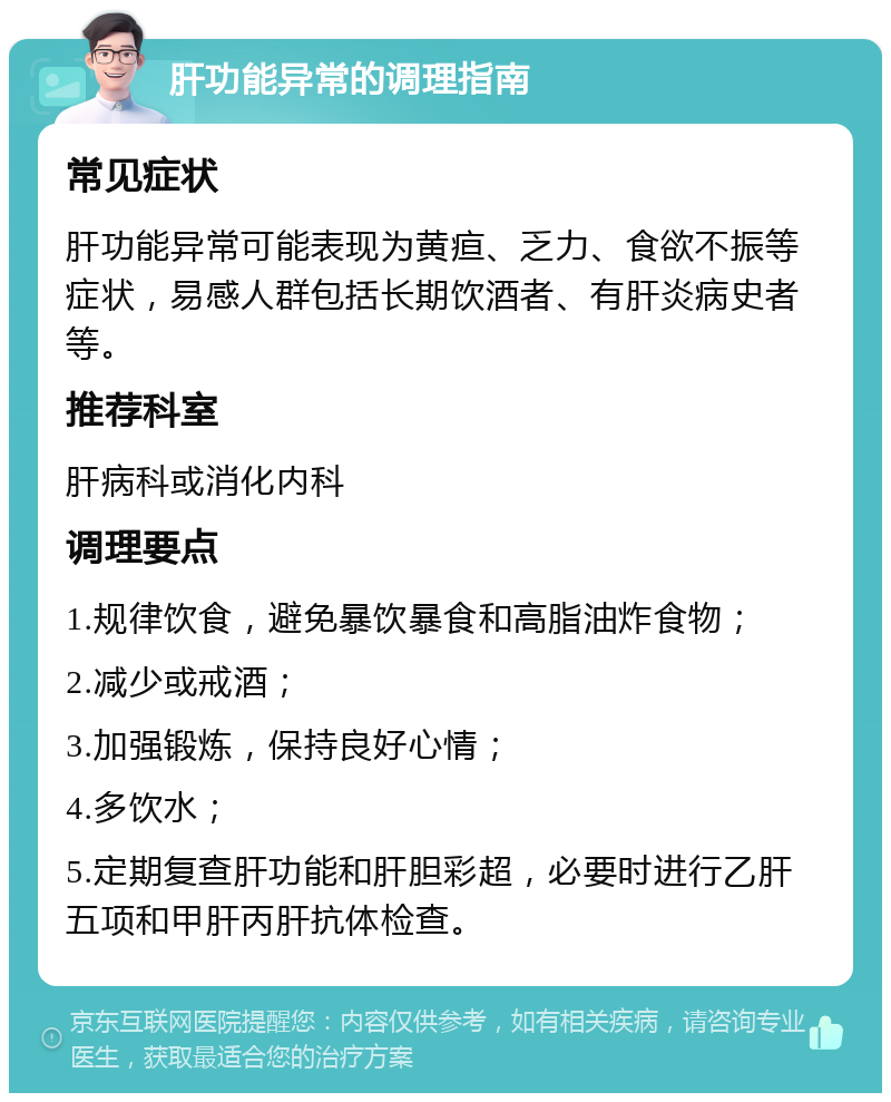 肝功能异常的调理指南 常见症状 肝功能异常可能表现为黄疸、乏力、食欲不振等症状，易感人群包括长期饮酒者、有肝炎病史者等。 推荐科室 肝病科或消化内科 调理要点 1.规律饮食，避免暴饮暴食和高脂油炸食物； 2.减少或戒酒； 3.加强锻炼，保持良好心情； 4.多饮水； 5.定期复查肝功能和肝胆彩超，必要时进行乙肝五项和甲肝丙肝抗体检查。