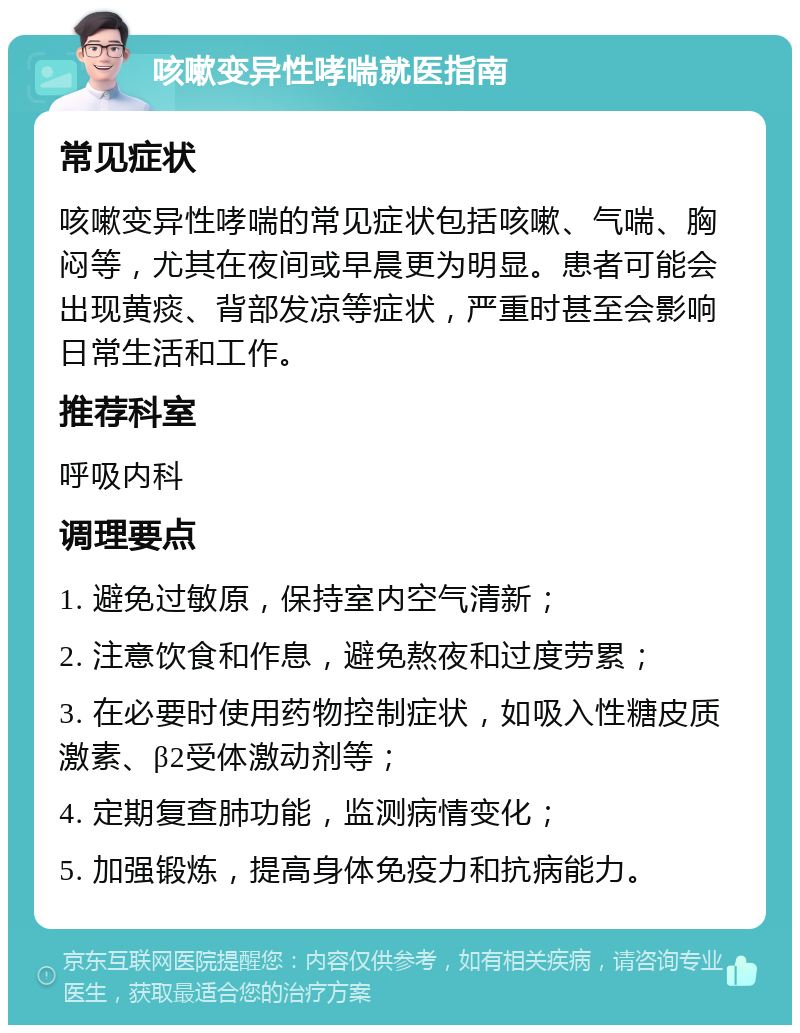 咳嗽变异性哮喘就医指南 常见症状 咳嗽变异性哮喘的常见症状包括咳嗽、气喘、胸闷等，尤其在夜间或早晨更为明显。患者可能会出现黄痰、背部发凉等症状，严重时甚至会影响日常生活和工作。 推荐科室 呼吸内科 调理要点 1. 避免过敏原，保持室内空气清新； 2. 注意饮食和作息，避免熬夜和过度劳累； 3. 在必要时使用药物控制症状，如吸入性糖皮质激素、β2受体激动剂等； 4. 定期复查肺功能，监测病情变化； 5. 加强锻炼，提高身体免疫力和抗病能力。