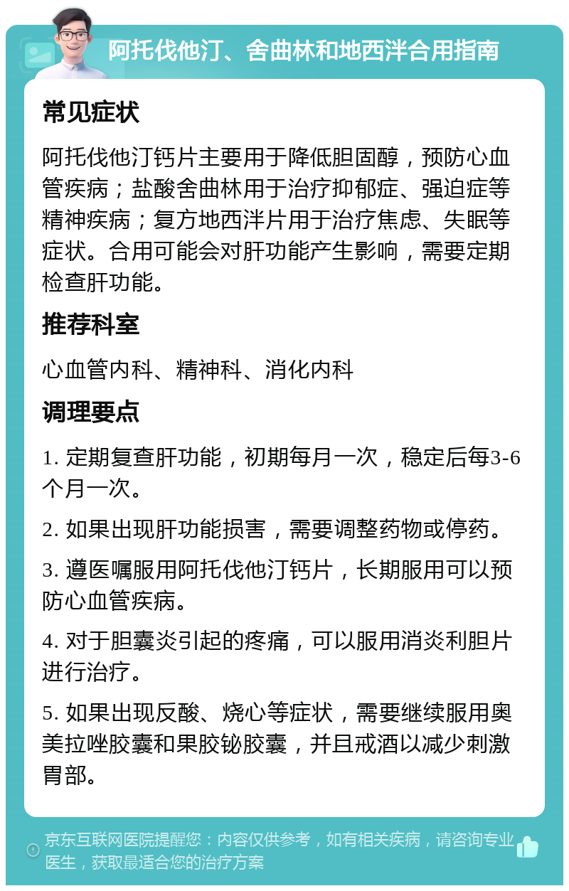 阿托伐他汀、舍曲林和地西泮合用指南 常见症状 阿托伐他汀钙片主要用于降低胆固醇，预防心血管疾病；盐酸舍曲林用于治疗抑郁症、强迫症等精神疾病；复方地西泮片用于治疗焦虑、失眠等症状。合用可能会对肝功能产生影响，需要定期检查肝功能。 推荐科室 心血管内科、精神科、消化内科 调理要点 1. 定期复查肝功能，初期每月一次，稳定后每3-6个月一次。 2. 如果出现肝功能损害，需要调整药物或停药。 3. 遵医嘱服用阿托伐他汀钙片，长期服用可以预防心血管疾病。 4. 对于胆囊炎引起的疼痛，可以服用消炎利胆片进行治疗。 5. 如果出现反酸、烧心等症状，需要继续服用奥美拉唑胶囊和果胶铋胶囊，并且戒酒以减少刺激胃部。