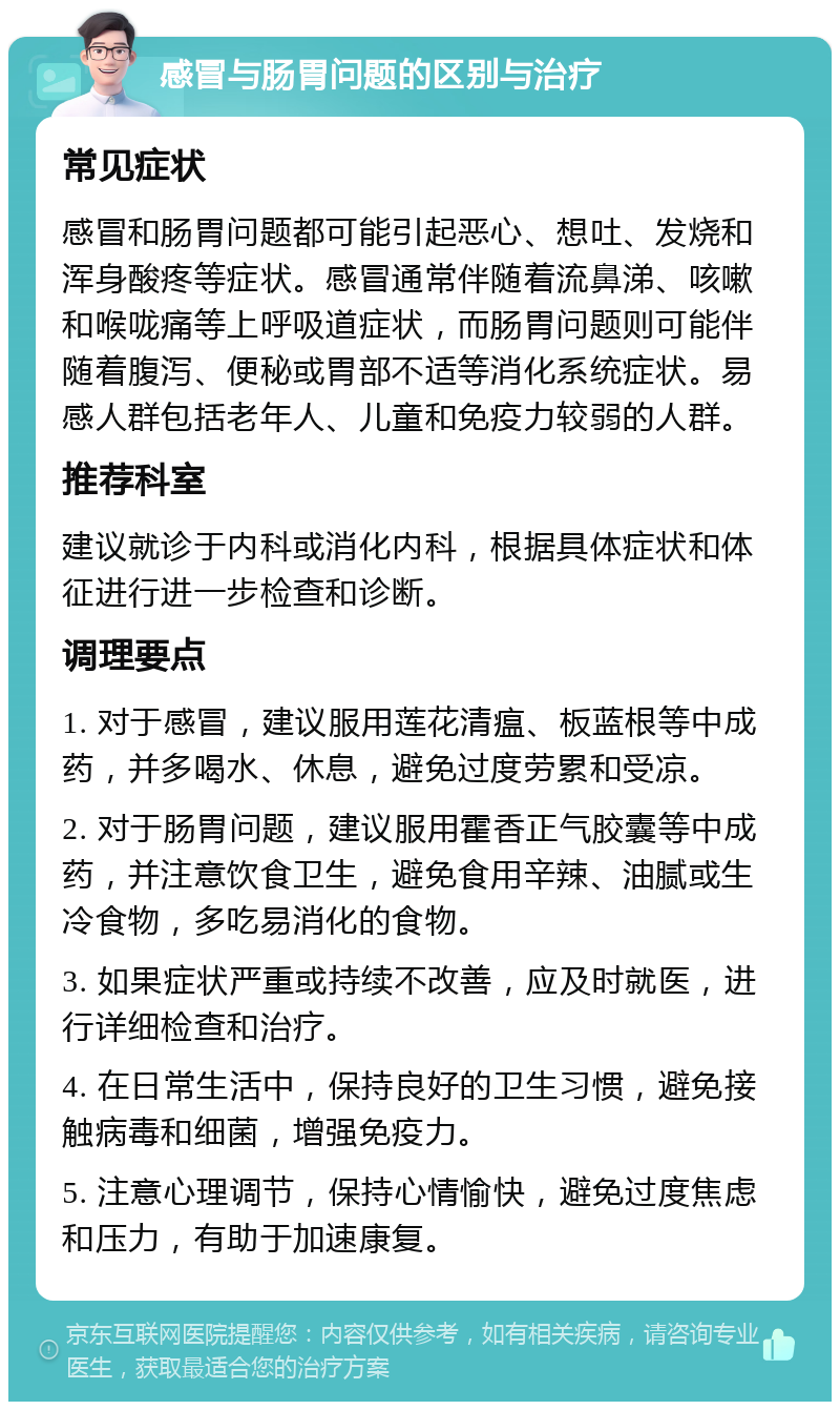 感冒与肠胃问题的区别与治疗 常见症状 感冒和肠胃问题都可能引起恶心、想吐、发烧和浑身酸疼等症状。感冒通常伴随着流鼻涕、咳嗽和喉咙痛等上呼吸道症状，而肠胃问题则可能伴随着腹泻、便秘或胃部不适等消化系统症状。易感人群包括老年人、儿童和免疫力较弱的人群。 推荐科室 建议就诊于内科或消化内科，根据具体症状和体征进行进一步检查和诊断。 调理要点 1. 对于感冒，建议服用莲花清瘟、板蓝根等中成药，并多喝水、休息，避免过度劳累和受凉。 2. 对于肠胃问题，建议服用霍香正气胶囊等中成药，并注意饮食卫生，避免食用辛辣、油腻或生冷食物，多吃易消化的食物。 3. 如果症状严重或持续不改善，应及时就医，进行详细检查和治疗。 4. 在日常生活中，保持良好的卫生习惯，避免接触病毒和细菌，增强免疫力。 5. 注意心理调节，保持心情愉快，避免过度焦虑和压力，有助于加速康复。