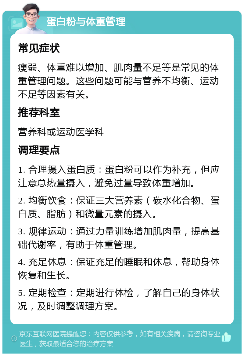 蛋白粉与体重管理 常见症状 瘦弱、体重难以增加、肌肉量不足等是常见的体重管理问题。这些问题可能与营养不均衡、运动不足等因素有关。 推荐科室 营养科或运动医学科 调理要点 1. 合理摄入蛋白质：蛋白粉可以作为补充，但应注意总热量摄入，避免过量导致体重增加。 2. 均衡饮食：保证三大营养素（碳水化合物、蛋白质、脂肪）和微量元素的摄入。 3. 规律运动：通过力量训练增加肌肉量，提高基础代谢率，有助于体重管理。 4. 充足休息：保证充足的睡眠和休息，帮助身体恢复和生长。 5. 定期检查：定期进行体检，了解自己的身体状况，及时调整调理方案。