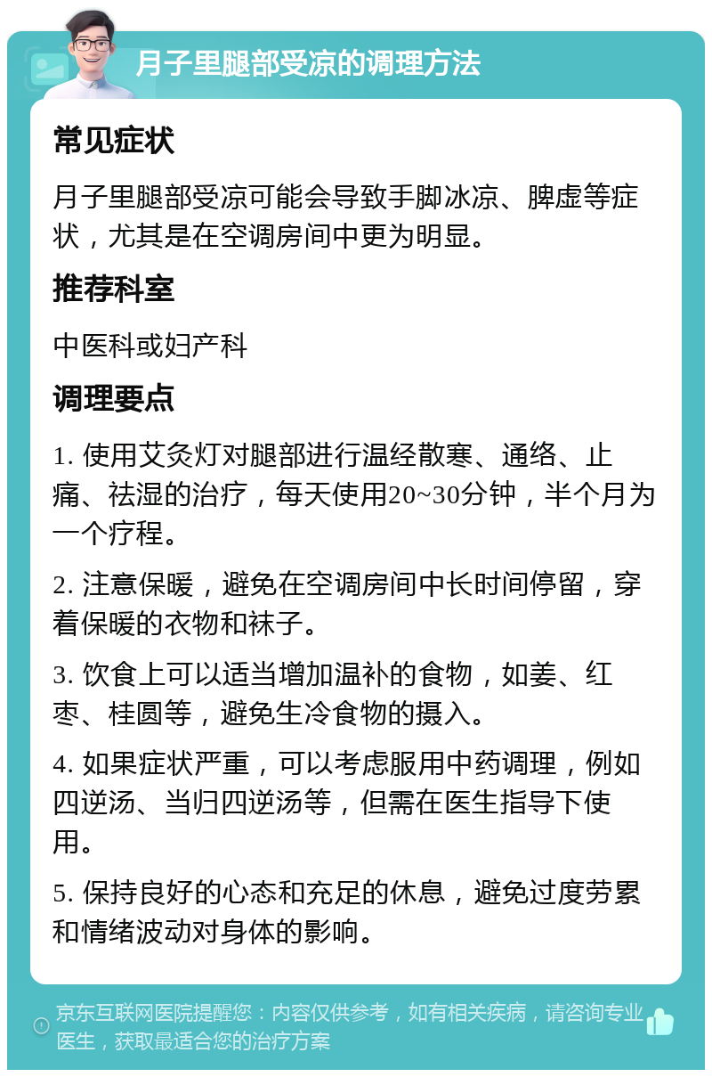 月子里腿部受凉的调理方法 常见症状 月子里腿部受凉可能会导致手脚冰凉、脾虚等症状，尤其是在空调房间中更为明显。 推荐科室 中医科或妇产科 调理要点 1. 使用艾灸灯对腿部进行温经散寒、通络、止痛、祛湿的治疗，每天使用20~30分钟，半个月为一个疗程。 2. 注意保暖，避免在空调房间中长时间停留，穿着保暖的衣物和袜子。 3. 饮食上可以适当增加温补的食物，如姜、红枣、桂圆等，避免生冷食物的摄入。 4. 如果症状严重，可以考虑服用中药调理，例如四逆汤、当归四逆汤等，但需在医生指导下使用。 5. 保持良好的心态和充足的休息，避免过度劳累和情绪波动对身体的影响。