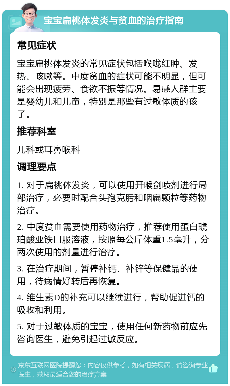 宝宝扁桃体发炎与贫血的治疗指南 常见症状 宝宝扁桃体发炎的常见症状包括喉咙红肿、发热、咳嗽等。中度贫血的症状可能不明显，但可能会出现疲劳、食欲不振等情况。易感人群主要是婴幼儿和儿童，特别是那些有过敏体质的孩子。 推荐科室 儿科或耳鼻喉科 调理要点 1. 对于扁桃体发炎，可以使用开喉剑喷剂进行局部治疗，必要时配合头孢克肟和咽扁颗粒等药物治疗。 2. 中度贫血需要使用药物治疗，推荐使用蛋白琥珀酸亚铁口服溶液，按照每公斤体重1.5毫升，分两次使用的剂量进行治疗。 3. 在治疗期间，暂停补钙、补锌等保健品的使用，待病情好转后再恢复。 4. 维生素D的补充可以继续进行，帮助促进钙的吸收和利用。 5. 对于过敏体质的宝宝，使用任何新药物前应先咨询医生，避免引起过敏反应。