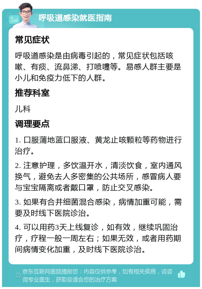 呼吸道感染就医指南 常见症状 呼吸道感染是由病毒引起的，常见症状包括咳嗽、有痰、流鼻涕、打喷嚏等。易感人群主要是小儿和免疫力低下的人群。 推荐科室 儿科 调理要点 1. 口服蒲地蓝口服液、黄龙止咳颗粒等药物进行治疗。 2. 注意护理，多饮温开水，清淡饮食，室内通风换气，避免去人多密集的公共场所，感冒病人要与宝宝隔离或者戴口罩，防止交叉感染。 3. 如果有合并细菌混合感染，病情加重可能，需要及时线下医院诊治。 4. 可以用药3天上线复诊，如有效，继续巩固治疗，疗程一般一周左右；如果无效，或者用药期间病情变化加重，及时线下医院诊治。