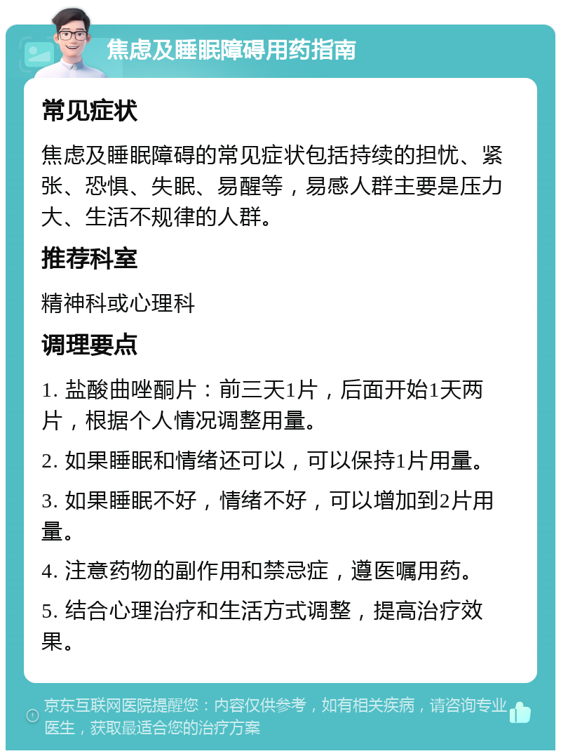 焦虑及睡眠障碍用药指南 常见症状 焦虑及睡眠障碍的常见症状包括持续的担忧、紧张、恐惧、失眠、易醒等，易感人群主要是压力大、生活不规律的人群。 推荐科室 精神科或心理科 调理要点 1. 盐酸曲唑酮片：前三天1片，后面开始1天两片，根据个人情况调整用量。 2. 如果睡眠和情绪还可以，可以保持1片用量。 3. 如果睡眠不好，情绪不好，可以增加到2片用量。 4. 注意药物的副作用和禁忌症，遵医嘱用药。 5. 结合心理治疗和生活方式调整，提高治疗效果。