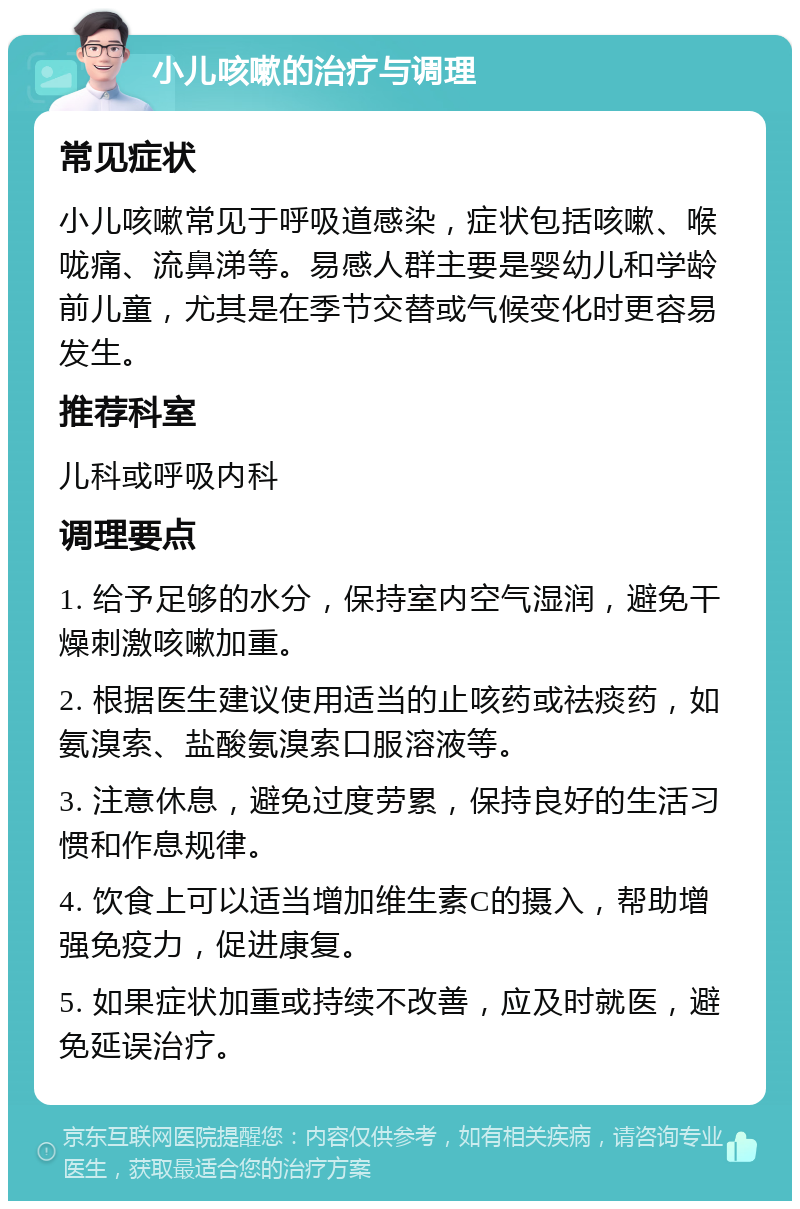 小儿咳嗽的治疗与调理 常见症状 小儿咳嗽常见于呼吸道感染，症状包括咳嗽、喉咙痛、流鼻涕等。易感人群主要是婴幼儿和学龄前儿童，尤其是在季节交替或气候变化时更容易发生。 推荐科室 儿科或呼吸内科 调理要点 1. 给予足够的水分，保持室内空气湿润，避免干燥刺激咳嗽加重。 2. 根据医生建议使用适当的止咳药或祛痰药，如氨溴索、盐酸氨溴索口服溶液等。 3. 注意休息，避免过度劳累，保持良好的生活习惯和作息规律。 4. 饮食上可以适当增加维生素C的摄入，帮助增强免疫力，促进康复。 5. 如果症状加重或持续不改善，应及时就医，避免延误治疗。