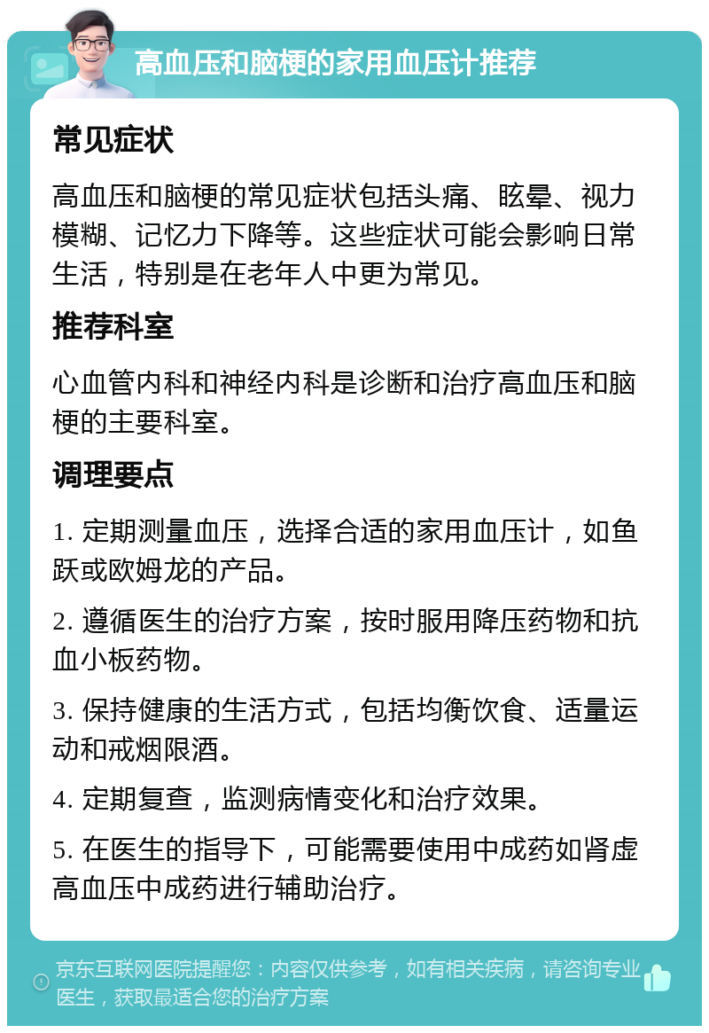 高血压和脑梗的家用血压计推荐 常见症状 高血压和脑梗的常见症状包括头痛、眩晕、视力模糊、记忆力下降等。这些症状可能会影响日常生活，特别是在老年人中更为常见。 推荐科室 心血管内科和神经内科是诊断和治疗高血压和脑梗的主要科室。 调理要点 1. 定期测量血压，选择合适的家用血压计，如鱼跃或欧姆龙的产品。 2. 遵循医生的治疗方案，按时服用降压药物和抗血小板药物。 3. 保持健康的生活方式，包括均衡饮食、适量运动和戒烟限酒。 4. 定期复查，监测病情变化和治疗效果。 5. 在医生的指导下，可能需要使用中成药如肾虚高血压中成药进行辅助治疗。