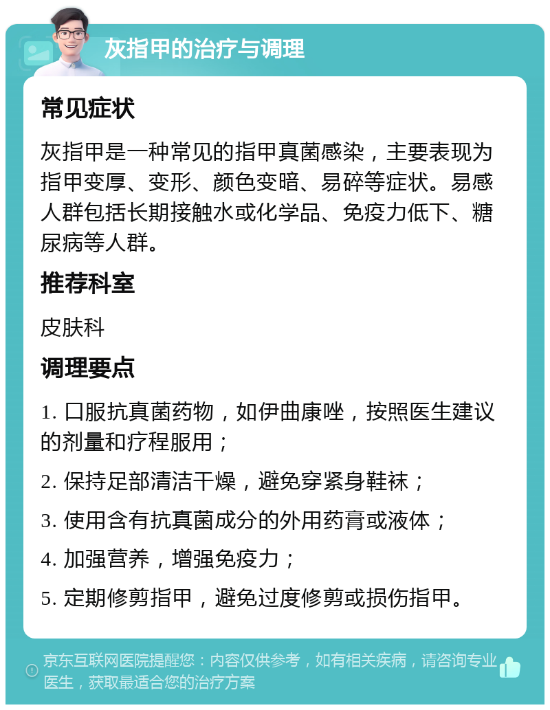 灰指甲的治疗与调理 常见症状 灰指甲是一种常见的指甲真菌感染，主要表现为指甲变厚、变形、颜色变暗、易碎等症状。易感人群包括长期接触水或化学品、免疫力低下、糖尿病等人群。 推荐科室 皮肤科 调理要点 1. 口服抗真菌药物，如伊曲康唑，按照医生建议的剂量和疗程服用； 2. 保持足部清洁干燥，避免穿紧身鞋袜； 3. 使用含有抗真菌成分的外用药膏或液体； 4. 加强营养，增强免疫力； 5. 定期修剪指甲，避免过度修剪或损伤指甲。