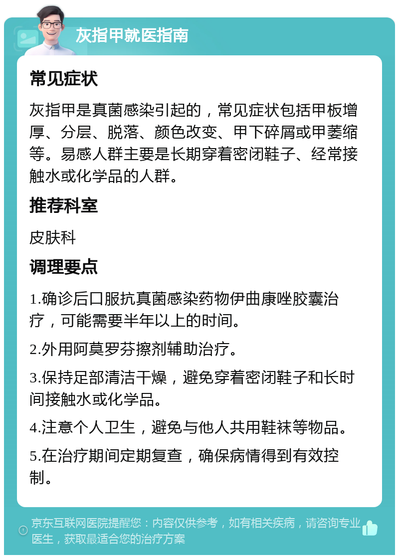 灰指甲就医指南 常见症状 灰指甲是真菌感染引起的，常见症状包括甲板增厚、分层、脱落、颜色改变、甲下碎屑或甲萎缩等。易感人群主要是长期穿着密闭鞋子、经常接触水或化学品的人群。 推荐科室 皮肤科 调理要点 1.确诊后口服抗真菌感染药物伊曲康唑胶囊治疗，可能需要半年以上的时间。 2.外用阿莫罗芬擦剂辅助治疗。 3.保持足部清洁干燥，避免穿着密闭鞋子和长时间接触水或化学品。 4.注意个人卫生，避免与他人共用鞋袜等物品。 5.在治疗期间定期复查，确保病情得到有效控制。