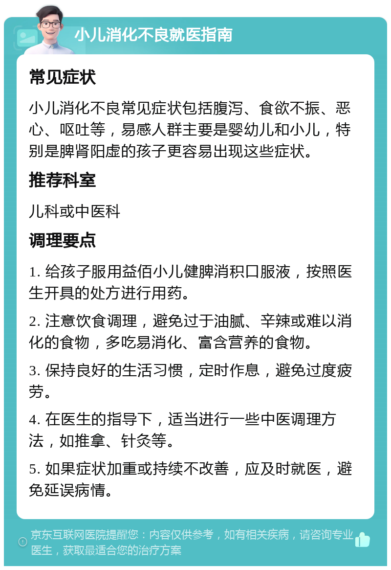 小儿消化不良就医指南 常见症状 小儿消化不良常见症状包括腹泻、食欲不振、恶心、呕吐等，易感人群主要是婴幼儿和小儿，特别是脾肾阳虚的孩子更容易出现这些症状。 推荐科室 儿科或中医科 调理要点 1. 给孩子服用益佰小儿健脾消积口服液，按照医生开具的处方进行用药。 2. 注意饮食调理，避免过于油腻、辛辣或难以消化的食物，多吃易消化、富含营养的食物。 3. 保持良好的生活习惯，定时作息，避免过度疲劳。 4. 在医生的指导下，适当进行一些中医调理方法，如推拿、针灸等。 5. 如果症状加重或持续不改善，应及时就医，避免延误病情。