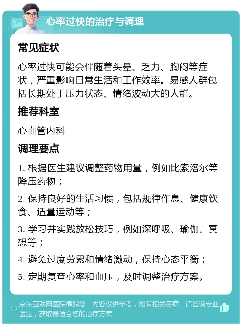 心率过快的治疗与调理 常见症状 心率过快可能会伴随着头晕、乏力、胸闷等症状，严重影响日常生活和工作效率。易感人群包括长期处于压力状态、情绪波动大的人群。 推荐科室 心血管内科 调理要点 1. 根据医生建议调整药物用量，例如比索洛尔等降压药物； 2. 保持良好的生活习惯，包括规律作息、健康饮食、适量运动等； 3. 学习并实践放松技巧，例如深呼吸、瑜伽、冥想等； 4. 避免过度劳累和情绪激动，保持心态平衡； 5. 定期复查心率和血压，及时调整治疗方案。