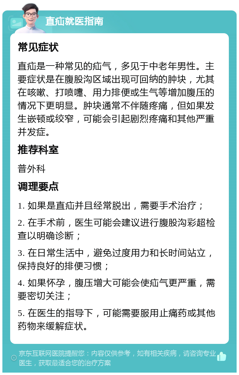 直疝就医指南 常见症状 直疝是一种常见的疝气，多见于中老年男性。主要症状是在腹股沟区域出现可回纳的肿块，尤其在咳嗽、打喷嚏、用力排便或生气等增加腹压的情况下更明显。肿块通常不伴随疼痛，但如果发生嵌顿或绞窄，可能会引起剧烈疼痛和其他严重并发症。 推荐科室 普外科 调理要点 1. 如果是直疝并且经常脱出，需要手术治疗； 2. 在手术前，医生可能会建议进行腹股沟彩超检查以明确诊断； 3. 在日常生活中，避免过度用力和长时间站立，保持良好的排便习惯； 4. 如果怀孕，腹压增大可能会使疝气更严重，需要密切关注； 5. 在医生的指导下，可能需要服用止痛药或其他药物来缓解症状。